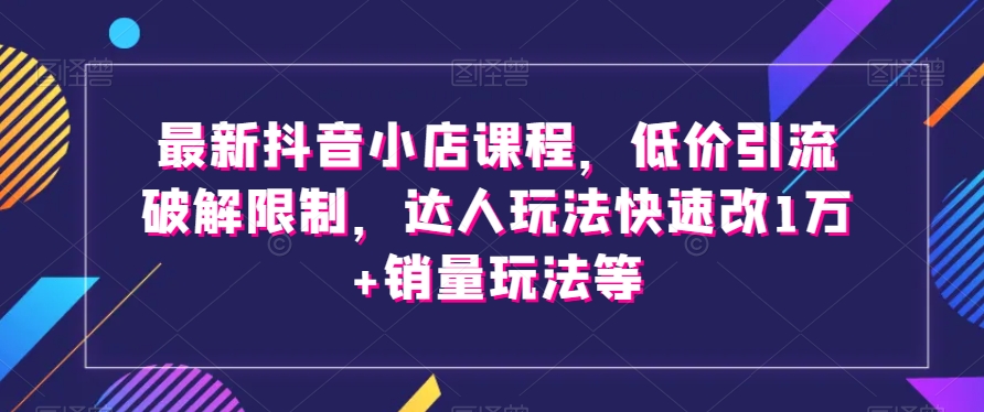 最新抖音小店课程，低价引流破解限制，达人玩法快速改1万+销量玩法等-智慧宝库