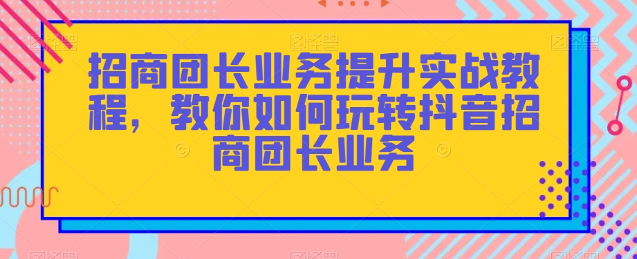 招商团长业务提升实战教程，教你如何玩转抖音招商团长业务-智慧宝库