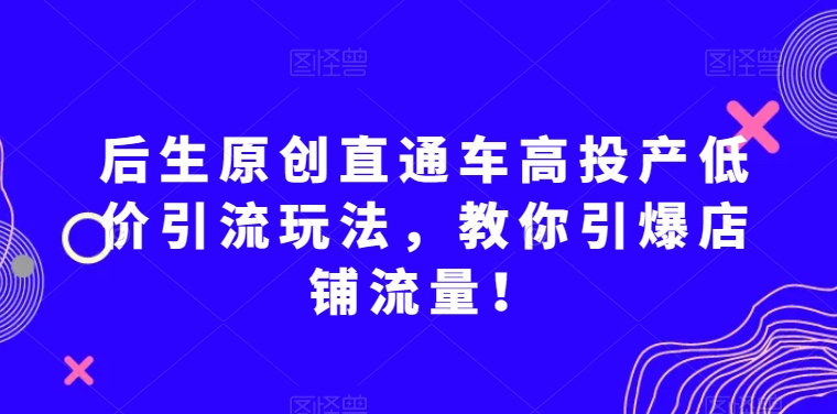 后生原创直通车高投产低价引流玩法，教你引爆店铺流量！-智慧宝库