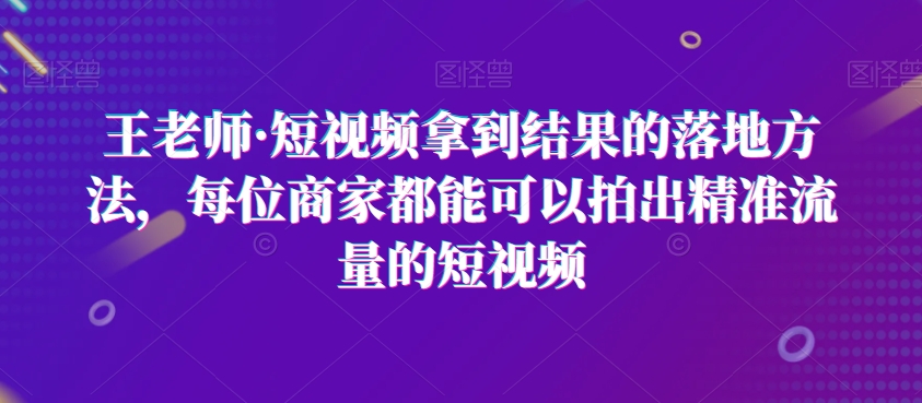 王老师·短视频拿到结果的落地方法，每位商家都能可以拍出精准流量的短视频-智慧宝库