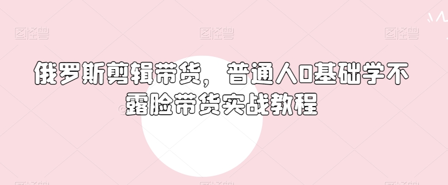 俄罗斯产品剪辑带货，普通人0基础学不露脸带货实战教程-智慧宝库