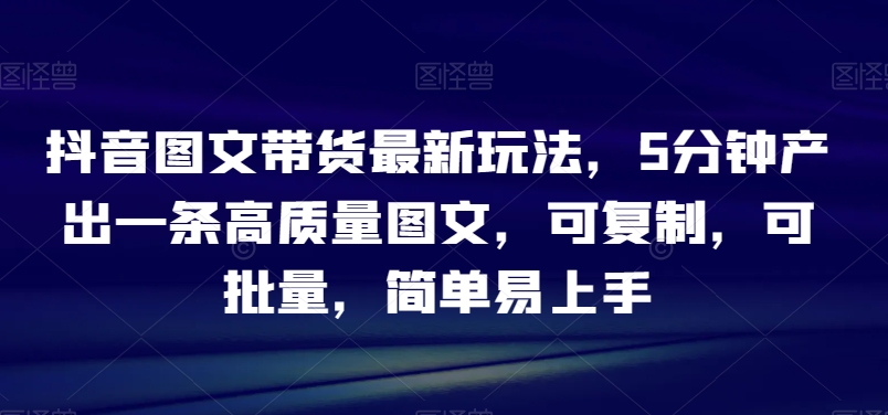 抖音图文带货最新玩法，5分钟产出一条高质量图文，可复制，可批量，简单易上手【揭秘】-智慧宝库