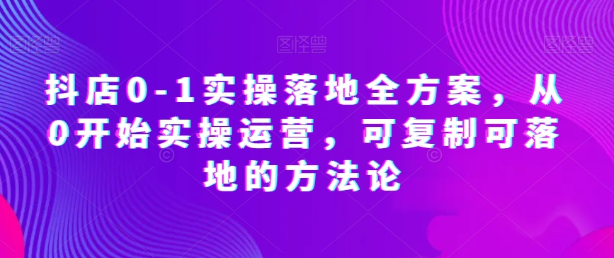 抖店0-1实操落地全方案，从0开始实操运营，可复制可落地的方法论-智慧宝库