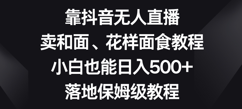 靠抖音无人直播，卖和面、花样面试教程，小白也能日入500+，落地保姆级教程【揭秘】-智慧宝库