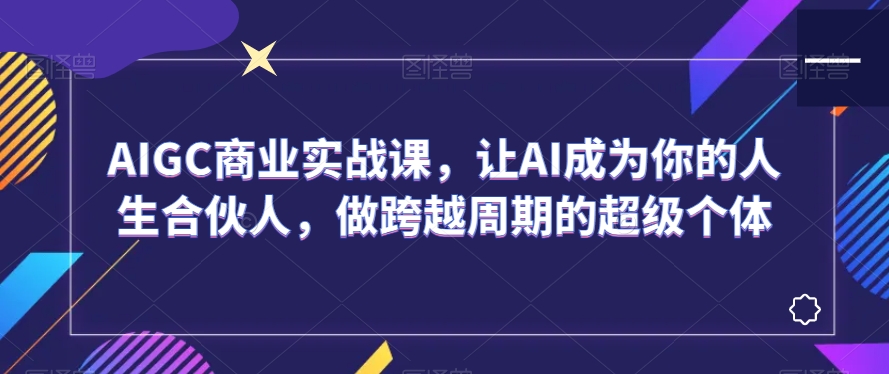 AIGC商业实战课，让AI成为你的人生合伙人，做跨越周期的超级个体-智慧宝库