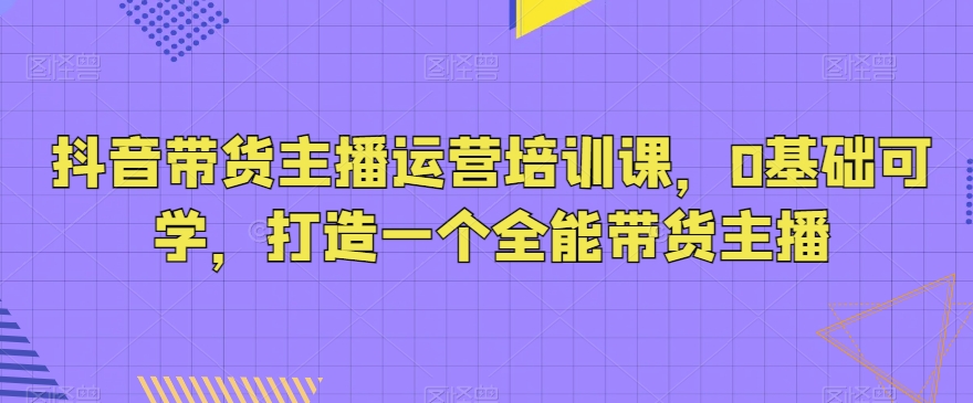 抖音带货主播运营培训课，0基础可学，打造一个全能带货主播-智慧宝库