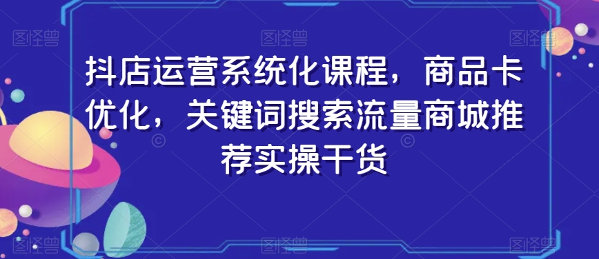 抖店运营系统化课程，商品卡优化，关键词搜索流量商城推荐实操干货-智慧宝库