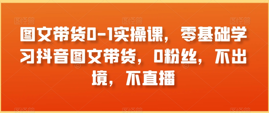 图文带货0-1实操课，零基础学习抖音图文带货，0粉丝，不出境，不直播-智慧宝库