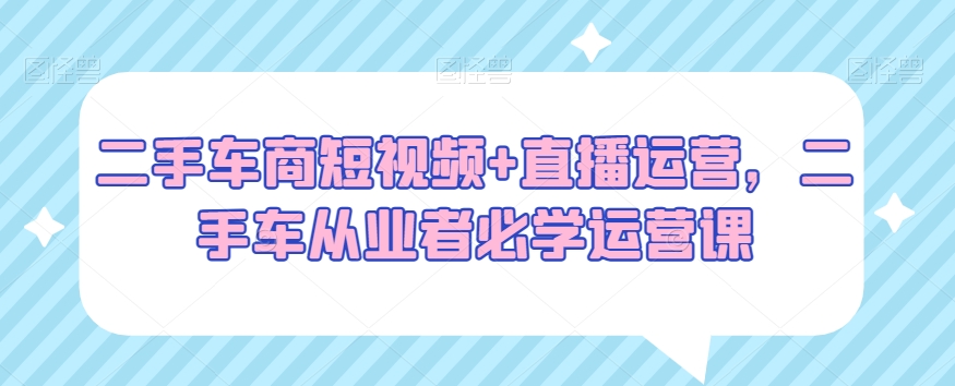 二手车商短视频+直播运营，二手车从业者必学运营课-智慧宝库