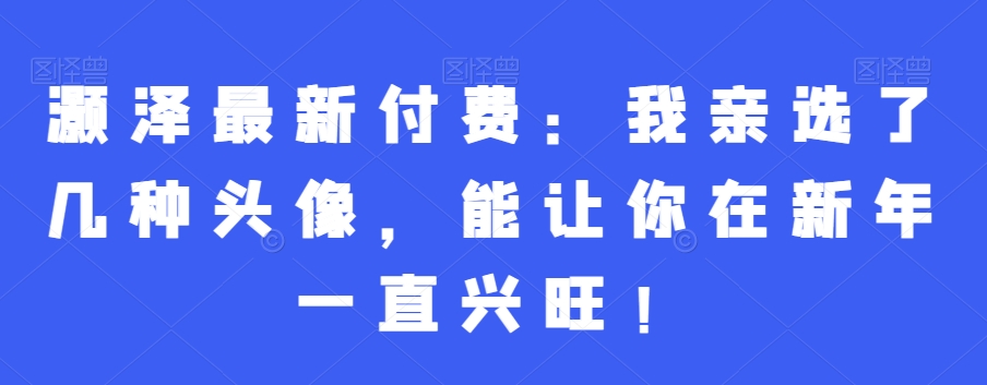 灏泽最新付费：我亲选了几种头像，能让你在新年一直兴旺！-智慧宝库