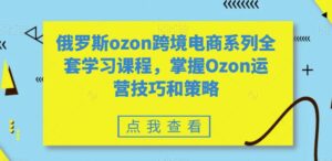 俄罗斯ozon跨境电商系列全套学习课程,掌握Ozon运营技巧和策略-智慧宝库