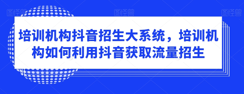 培训机构抖音招生大系统，培训机构如何利用抖音获取流量招生-智慧宝库