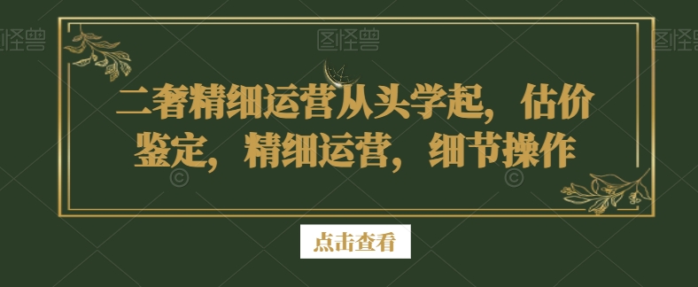 二奢精细运营从头学起，估价鉴定，精细运营，细节操作-智慧宝库