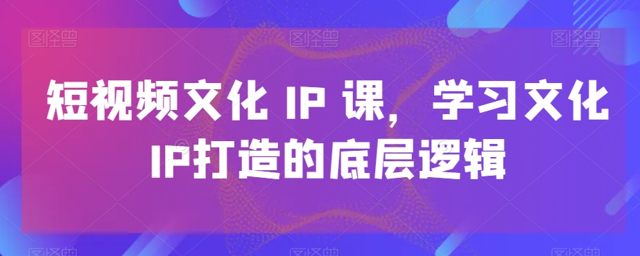 短视频文化IP课，学习文化IP打造的底层逻辑-智慧宝库
