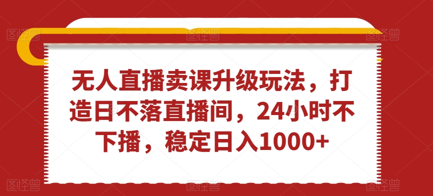 无人直播卖课升级玩法，打造日不落直播间，24小时不下播，稳定日入1000+【揭秘】-智慧宝库