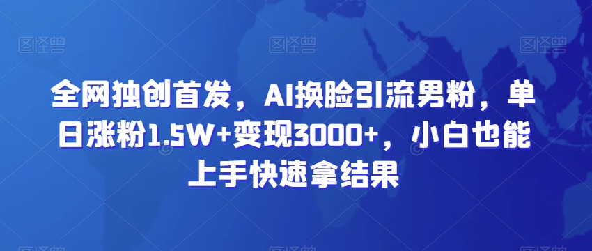 全网独创首发，AI换脸引流男粉，单日涨粉1.5W+变现3000+，小白也能上手快速拿结果【揭秘】-智慧宝库