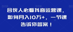 合伙人必看抖音运营课,如何月入10万+,一节课告诉你答案!-智慧宝库