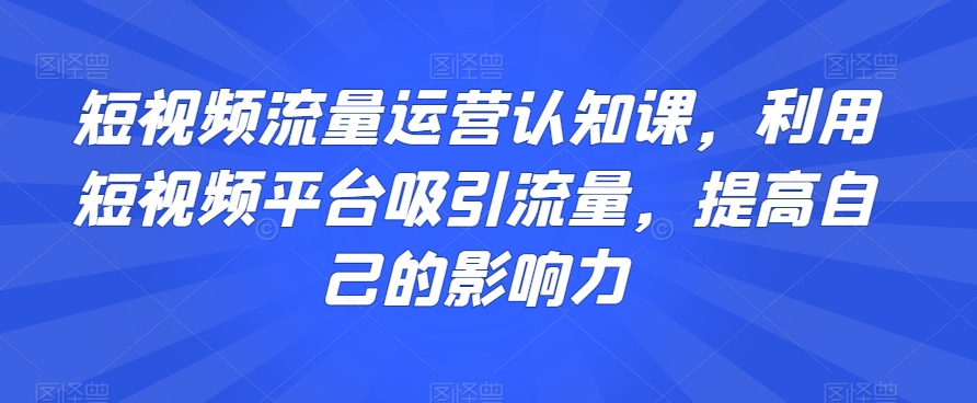 短视频流量运营认知课，利用短视频平台吸引流量，提高自己的影响力-智慧宝库