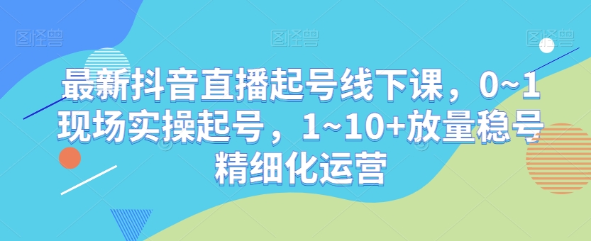 最新抖音直播起号线下课，0~1现场实操起号，1~10+放量稳号精细化运营-智慧宝库