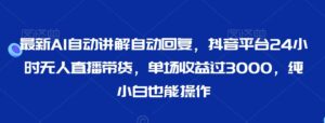 最新AI自动讲解自动回复，抖音平台24小时无人直播带货，单场收益过3000，纯小白也能操作【揭秘】-智慧宝库