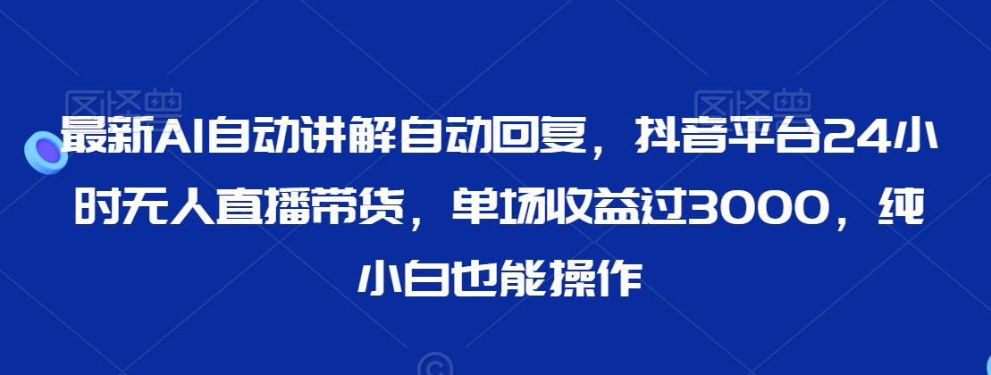 最新AI自动讲解自动回复，抖音平台24小时无人直播带货，单场收益过3000，纯小白也能操作【揭秘】-智慧宝库