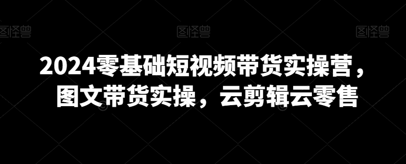 2024零基础短视频带货实操营，图文带货实操，云剪辑云零售-智慧宝库