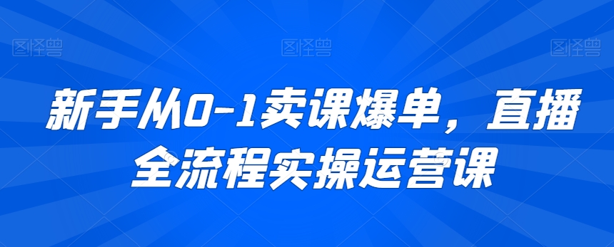 新手从0-1卖课爆单，直播全流程实操运营课-智慧宝库