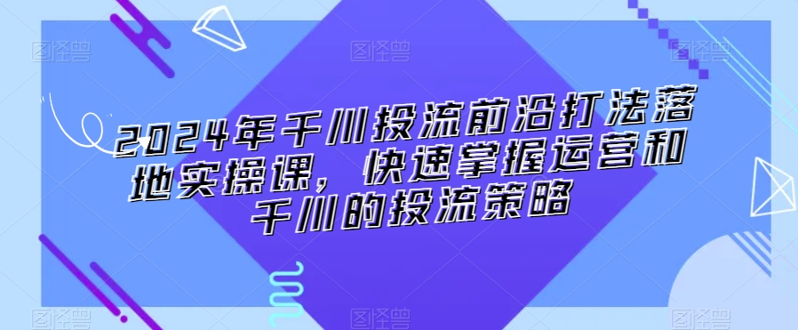 2024年千川投流前沿打法落地实操课，快速掌握运营和千川的投流策略-智慧宝库