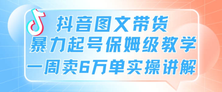 抖音图文带货暴力起号保姆级教学一周卖6万单实操讲解-智慧宝库