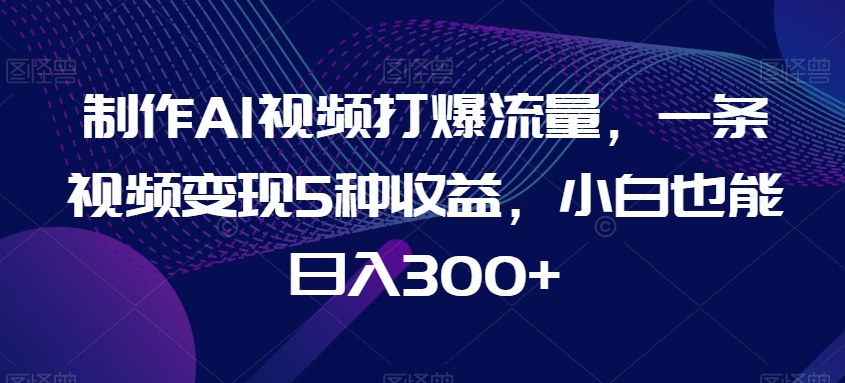 制作AI视频打爆流量，一条视频变现5种收益，小白也能日入300+【揭秘】-智慧宝库