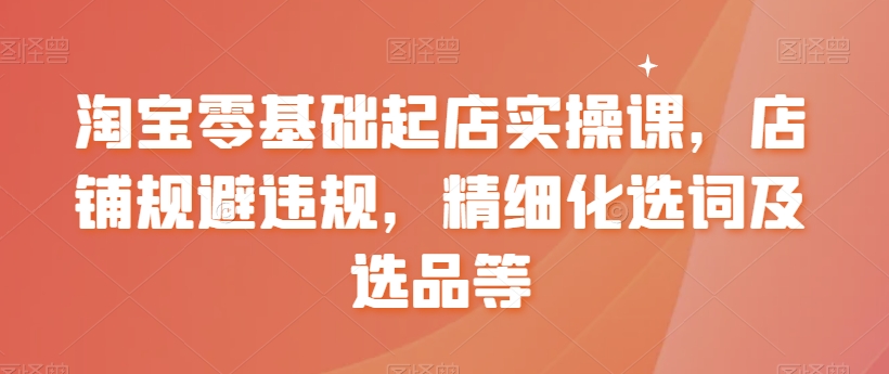 淘宝零基础起店实操课，店铺规避违规，精细化选词及选品等-智慧宝库