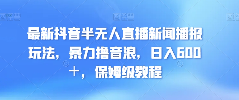 最新抖音半无人直播新闻播报玩法，暴力撸音浪，日入600＋，保姆级教程-智慧宝库