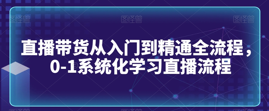 直播带货从入门到精通全流程，0-1系统化学习直播流程-智慧宝库