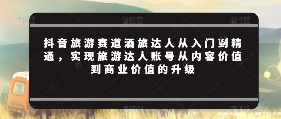 抖音旅游赛道酒旅达人从入门到精通，实现旅游达人账号从内容价值到商业价值的升级-智慧宝库