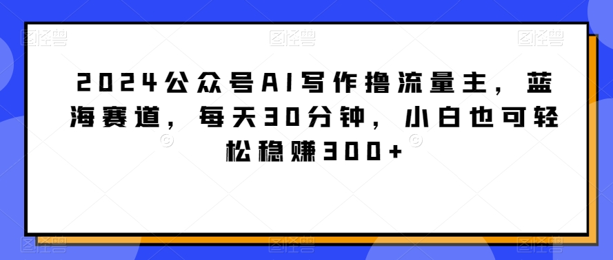 2024公众号AI写作撸流量主，蓝海赛道，每天30分钟，小白也可轻松稳赚300+【揭秘】-智慧宝库