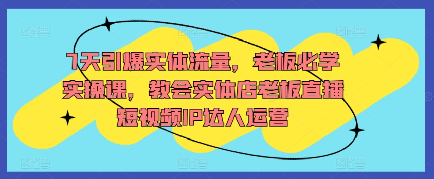 7天引爆实体流量，老板必学实操课，教会实体店老板直播短视频IP达人运营-智慧宝库