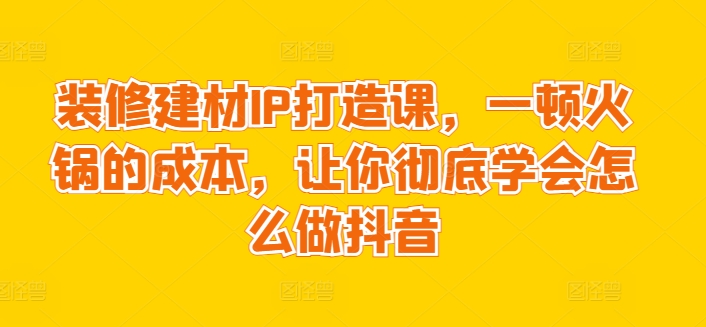 装修建材IP打造课，一顿火锅的成本，让你彻底学会怎么做抖音-智慧宝库