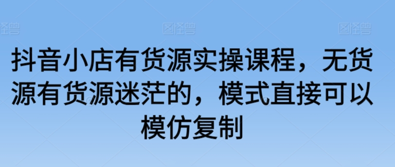 抖音小店有货源实操课程，无货源有货源迷茫的，模式直接可以模仿复制-智慧宝库