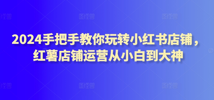 2024手把手教你玩转小红书店铺，红薯店铺运营从小白到大神-智慧宝库