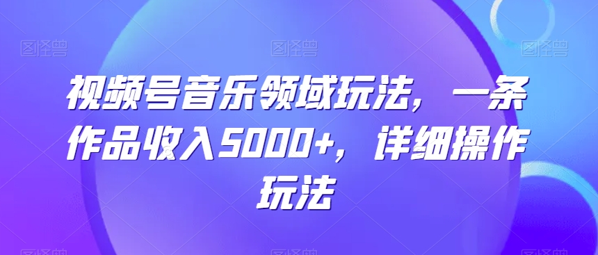 视频号音乐领域玩法，一条作品收入5000+，详细操作玩法-智慧宝库