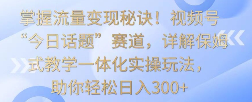 掌握流量变现秘诀！视频号“今日话题”赛道，详解保姆式教学一体化实操玩法，助你轻松日入300+【揭秘】-智慧宝库