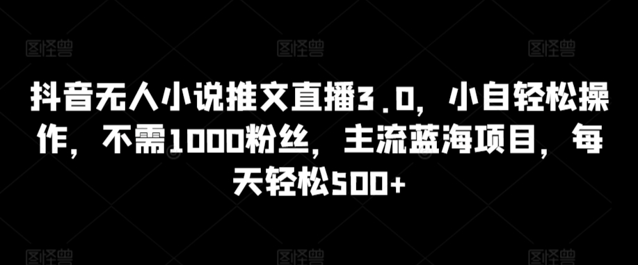 抖音无人小说推文直播3.0，小自轻松操作，不需1000粉丝，主流蓝海项目，每天轻松500+【揭秘】-智慧宝库