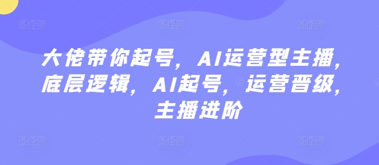 大佬带你起号，AI运营型主播，底层逻辑，AI起号，运营晋级，主播进阶-智慧宝库