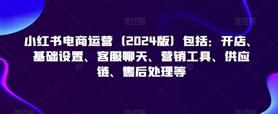 小红书电商运营（2024版）包括：开店、基础设置、客服聊天、营销工具、供应链、售后处理等-智慧宝库