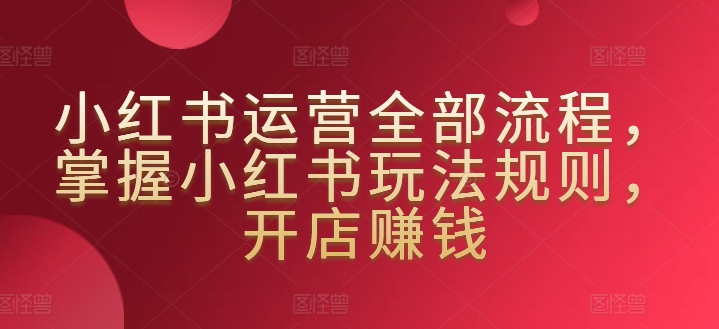 小红书运营全部流程，掌握小红书玩法规则，开店赚钱-智慧宝库