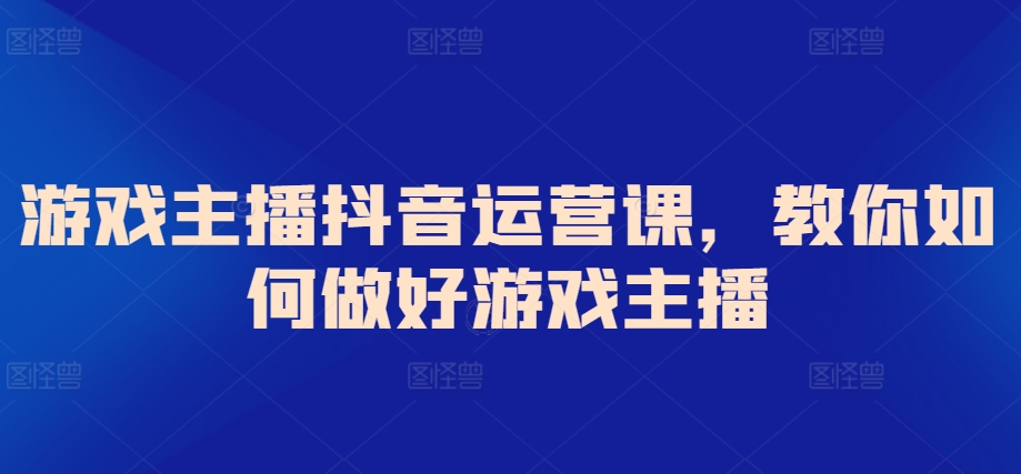 游戏主播抖音运营课，教你如何做好游戏主播-智慧宝库