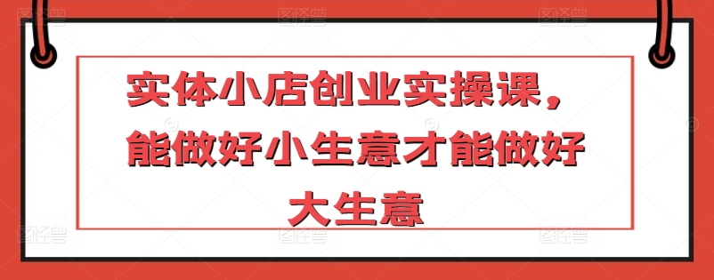 实体小店创业实操课，能做好小生意才能做好大生意-智慧宝库