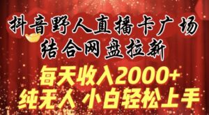 每天收入2000+,抖音野人直播卡广场,结合网盘拉新,纯无人,小白轻松上手【揭秘】-智慧宝库