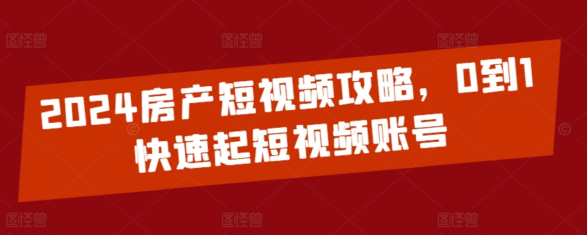 2024房产短视频攻略，0到1快速起短视频账号-智慧宝库