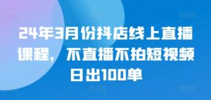 24年3月份抖店线上直播课程,不直播不拍短视频日出100单-智慧宝库